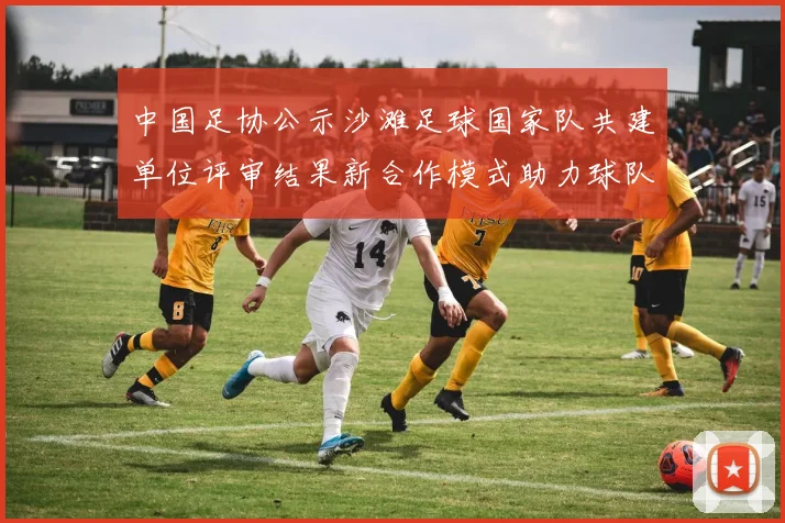中国足协公示沙滩足球国家队共建单位评审结果新合作模式助力球队发展