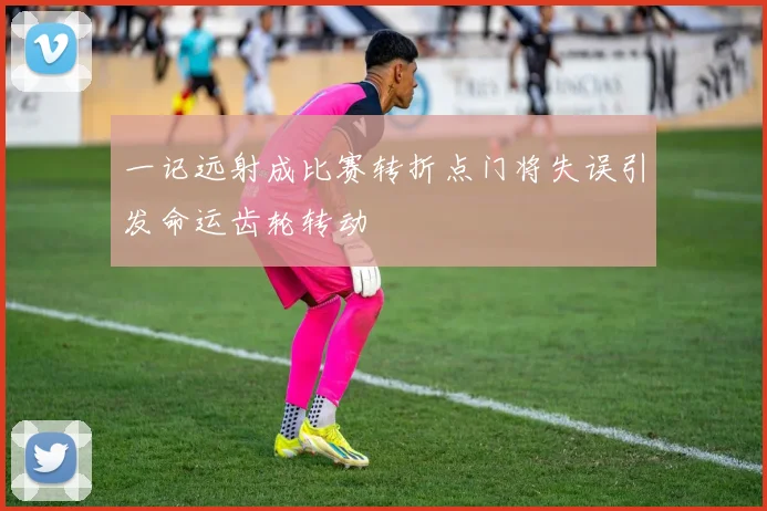一记远射成比赛转折点门将失误引发命运齿轮转动